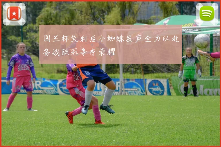 国王杯失利后小蜘蛛发声全力以赴备战欧冠争夺荣耀
