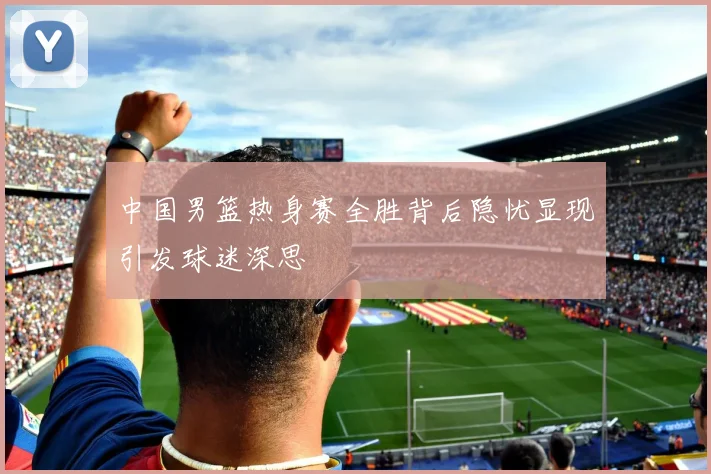 中国男篮热身赛全胜背后隐忧显现引发球迷深思