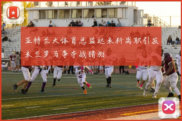 亚特兰大体育总监达米科离职引发米兰罗马争夺战猜测