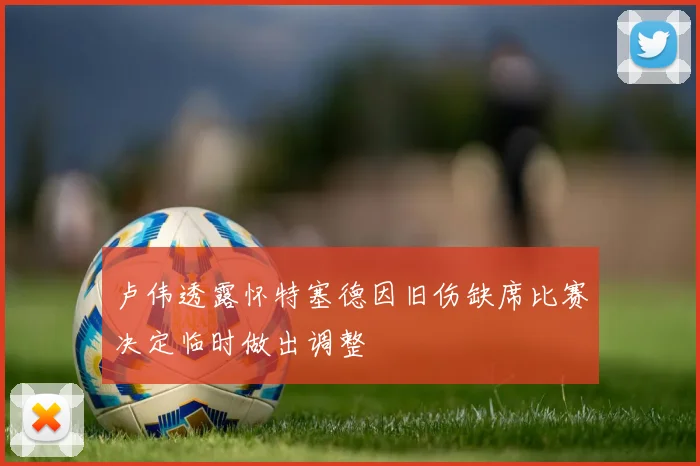卢伟透露怀特塞德因旧伤缺席比赛决定临时做出调整