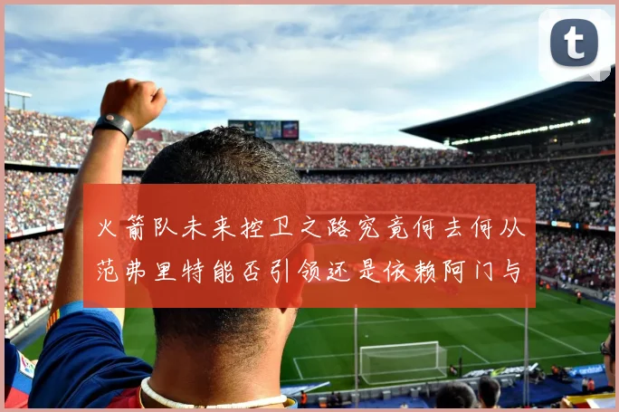 火箭队未来控卫之路究竟何去何从范弗里特能否引领还是依赖阿门与谢泼德
