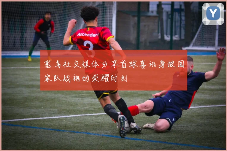 塞鸟社交媒体分享首球喜讯身披国家队战袍的荣耀时刻
