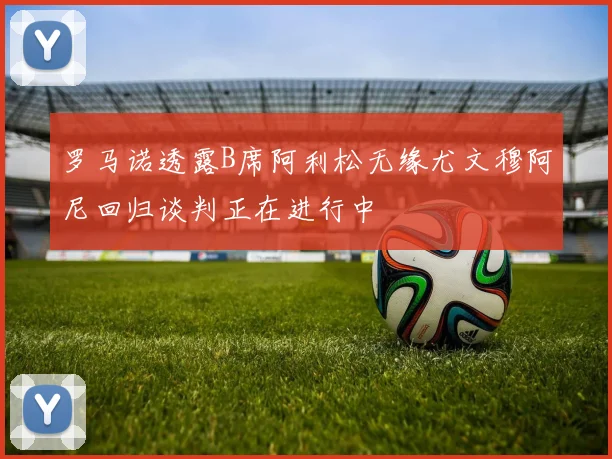 罗马诺透露B席阿利松无缘尤文穆阿尼回归谈判正在进行中
