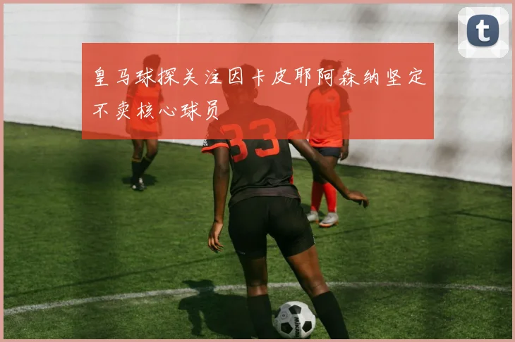 皇马球探关注因卡皮耶阿森纳坚定不卖核心球员