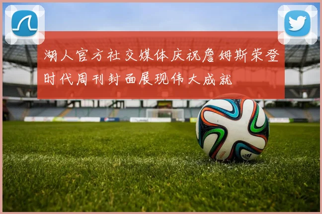 湖人官方社交媒体庆祝詹姆斯荣登时代周刊封面展现伟大成就