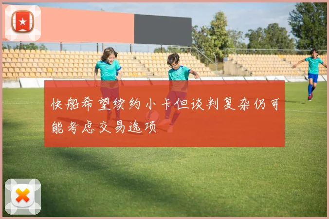 快船希望续约小卡但谈判复杂仍可能考虑交易选项