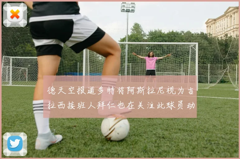 德天空报道多特将阿斯拉尼视为吉拉西接班人拜仁也在关注此球员动态