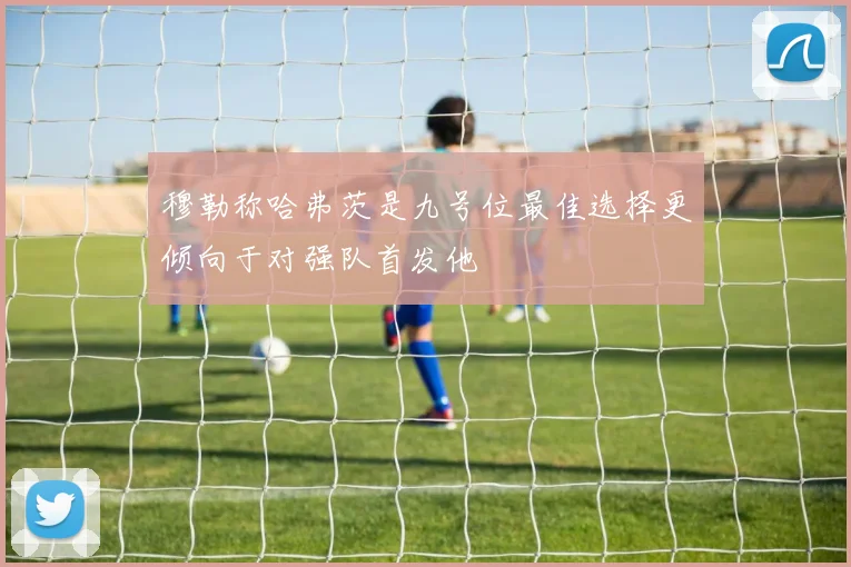 穆勒称哈弗茨是九号位最佳选择更倾向于对强队首发他