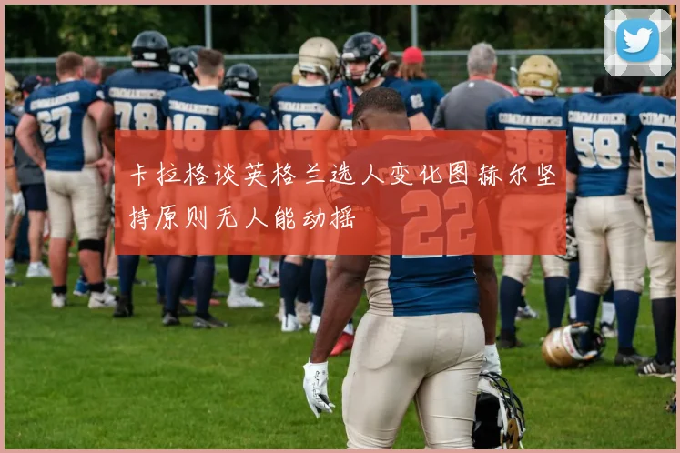卡拉格谈英格兰选人变化图赫尔坚持原则无人能动摇