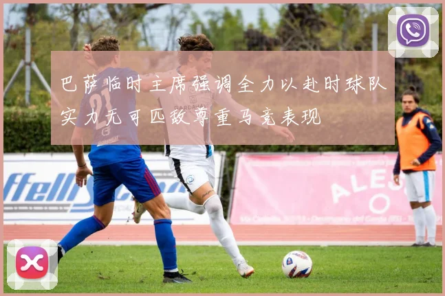巴萨临时主席强调全力以赴时球队实力无可匹敌尊重马竞表现