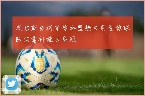 皮尔斯分析字母加盟热火前景称球队仍需补强以争冠