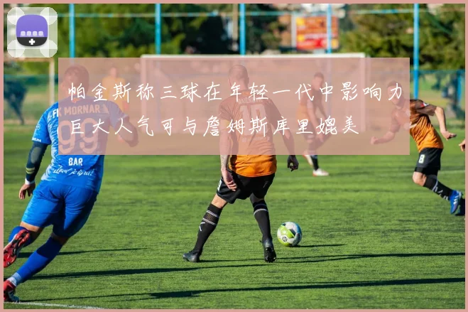 帕金斯称三球在年轻一代中影响力巨大人气可与詹姆斯库里媲美