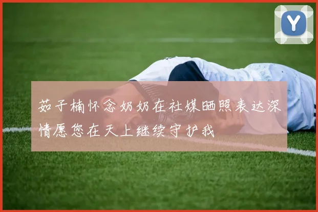 茹子楠怀念奶奶在社媒晒照表达深情愿您在天上继续守护我