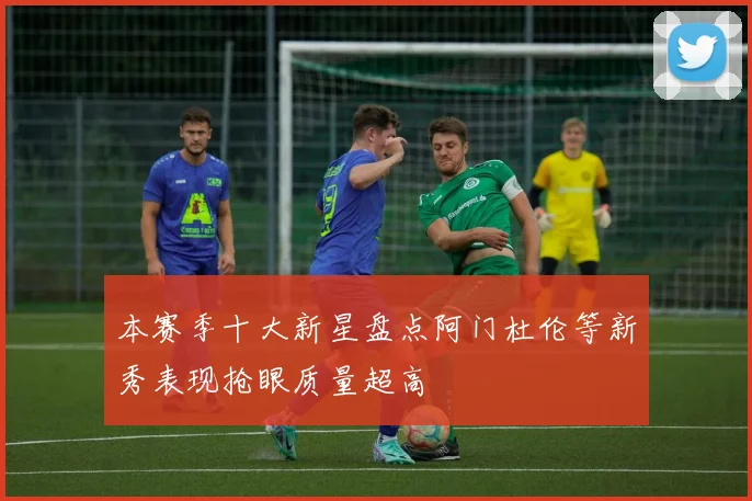 本赛季十大新星盘点阿门杜伦等新秀表现抢眼质量超高
